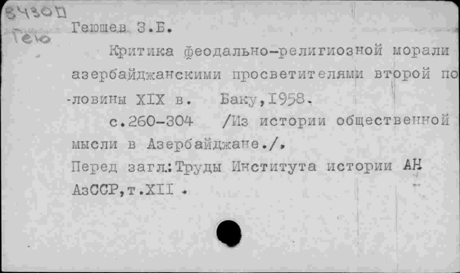 ﻿Гё ЧЭ
Геюшев З.Б.
Критика .феодально-религиозной морали азербайджанскими просветителями второй по ■ловины XIX в. Баку,1958-
с.260-304 /Из истории общественной мысли в Азербайджане./»
Перед загл.:Труды Института истории АН АзССР,т.ХИ .